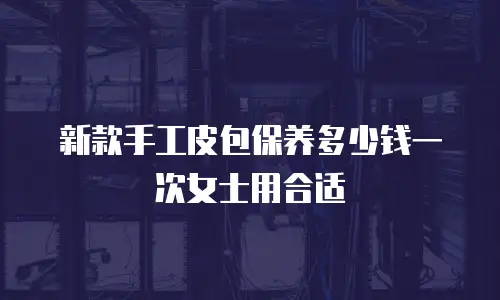 新款手工皮包保养多少钱一次女士用合适