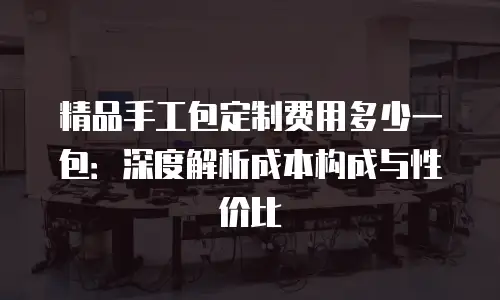 精品手工包定制费用多少一包：深度解析成本构成与性价比