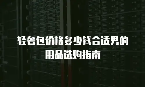 轻奢包价格多少钱合适男的用品选购指南