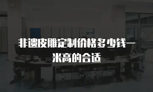 非遗皮雕定制价格多少钱一米高的合适