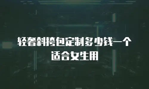 轻奢斜挎包定制多少钱一个适合女生用