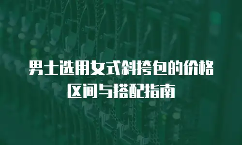 男士选用女式斜挎包的价格区间与搭配指南
