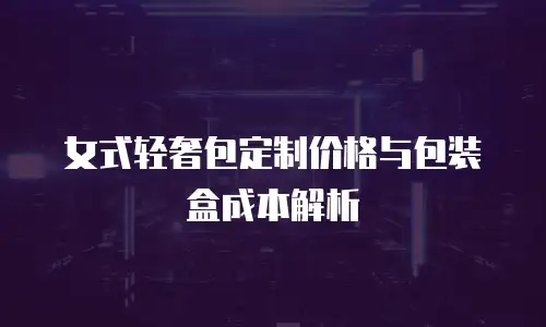 女式轻奢包定制价格与包装盒成本解析