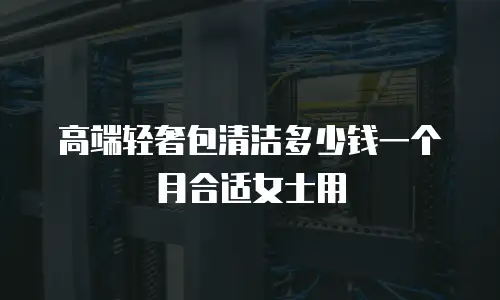 高端轻奢包清洁多少钱一个月合适女士用