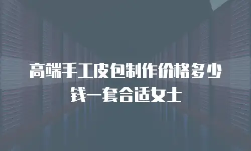 高端手工皮包制作价格多少钱一套合适女士