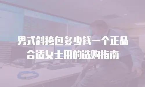 男式斜挎包多少钱一个正品合适女士用的选购指南