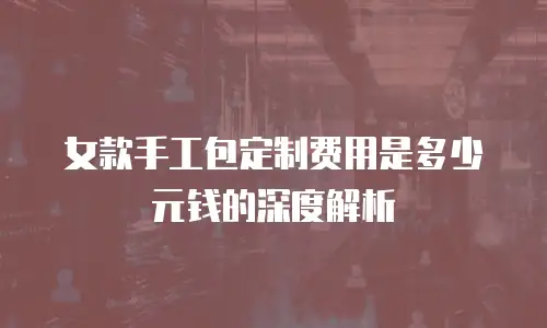 女款手工包定制费用是多少元钱的深度解析