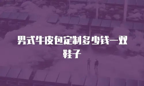 男式牛皮包定制多少钱一双鞋子