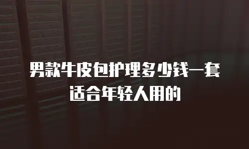 男款牛皮包护理多少钱一套适合年轻人用的