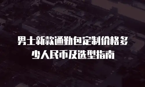 男士新款通勤包定制价格多少人民币及选型指南
