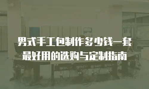 男式手工包制作多少钱一套最好用的选购与定制指南