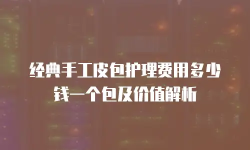 经典手工皮包护理费用多少钱一个包及价值解析