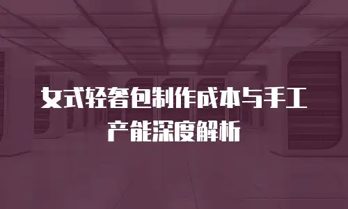 女式轻奢包制作成本与手工产能深度解析