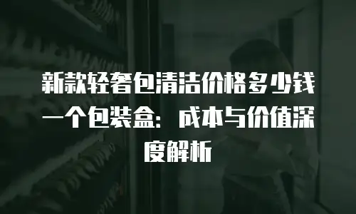 新款轻奢包清洁价格多少钱一个包装盒：成本与价值深度解析