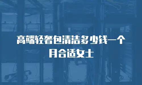 高端轻奢包清洁多少钱一个月合适女士