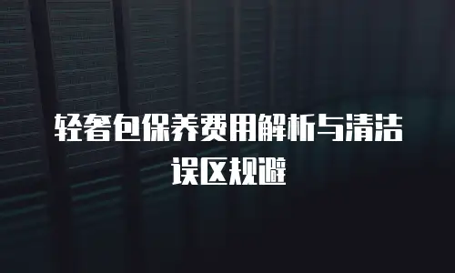 轻奢包保养费用解析与清洁误区规避