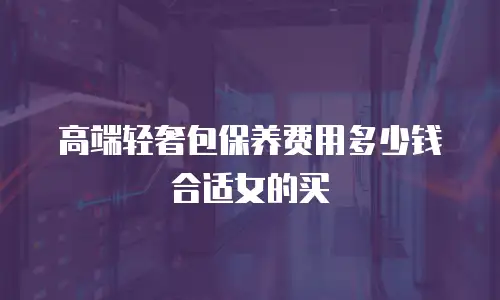 高端轻奢包保养费用多少钱合适女的买