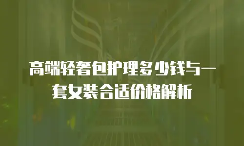 高端轻奢包护理多少钱与一套女装合适价格解析