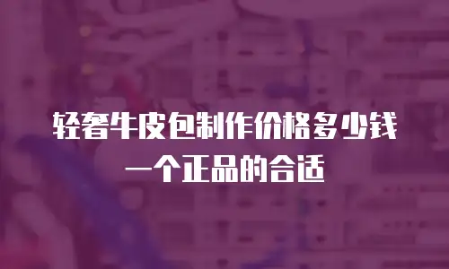 轻奢牛皮包制作价格多少钱一个正品的合适