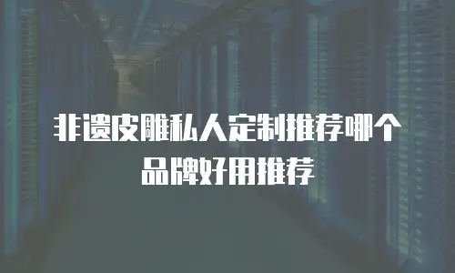 非遗皮雕私人定制推荐哪个品牌好用推荐