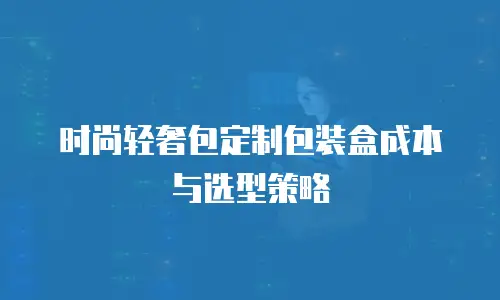 时尚轻奢包定制包装盒成本与选型策略