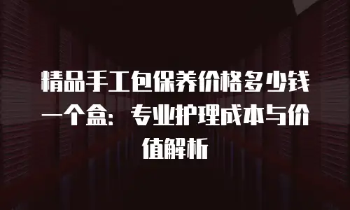 精品手工包保养价格多少钱一个盒：专业护理成本与价值解析