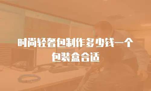 时尚轻奢包制作多少钱一个包装盒合适