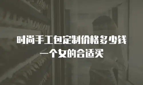 时尚手工包定制价格多少钱一个女的合适买