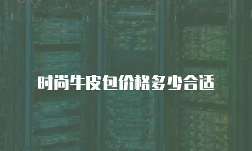 时尚牛皮包价格多少合适