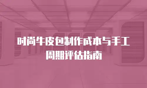时尚牛皮包制作成本与手工周期评估指南