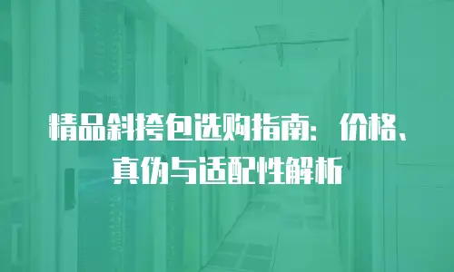 精品斜挎包选购指南：价格、真伪与适配性解析