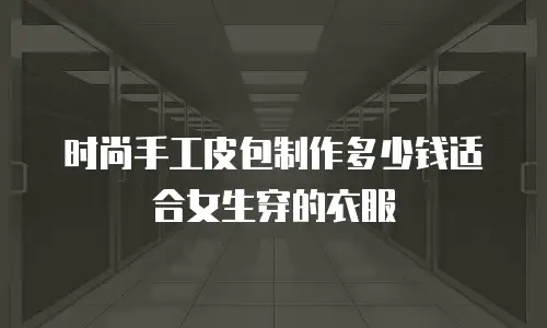 时尚手工皮包制作多少钱适合女生穿的衣服