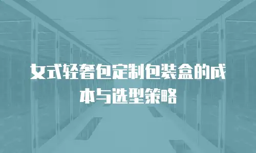 女式轻奢包定制包装盒的成本与选型策略