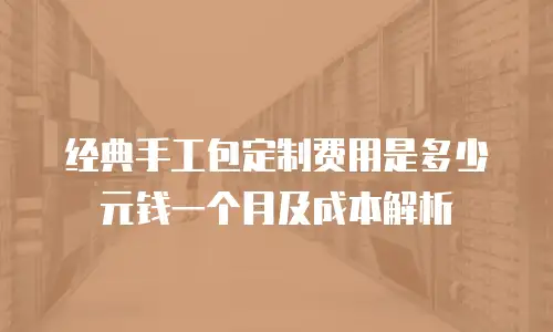 经典手工包定制费用是多少元钱一个月及成本解析