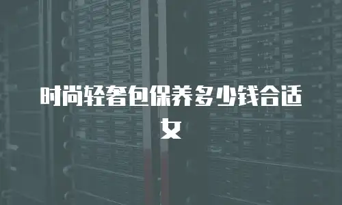 时尚轻奢包保养多少钱合适女