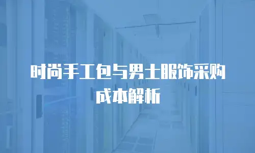 时尚手工包与男士服饰采购成本解析