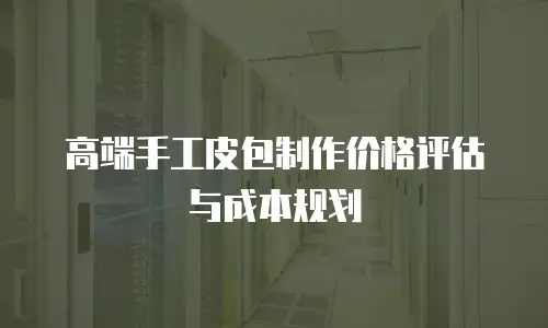 高端手工皮包制作价格评估与成本规划