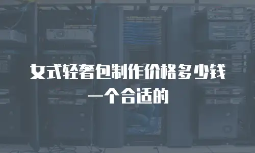 女式轻奢包制作价格多少钱一个合适的