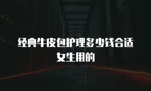 经典牛皮包护理多少钱合适女生用的