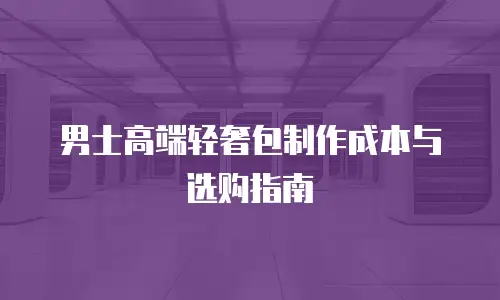 男士高端轻奢包制作成本与选购指南