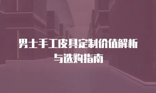 男士手工皮具定制价值解析与选购指南