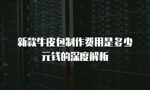新款牛皮包制作费用是多少元钱的深度解析