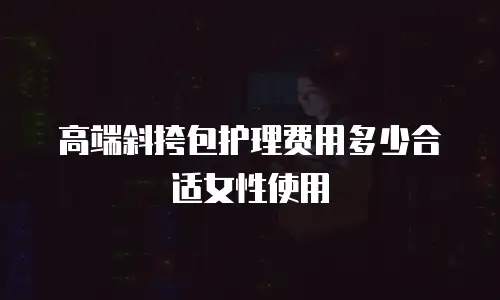 高端斜挎包护理费用多少合适女性使用