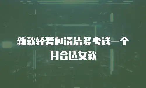 新款轻奢包清洁多少钱一个月合适女款