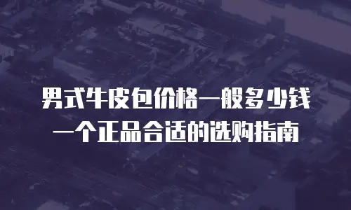 男式牛皮包价格一般多少钱一个正品合适的选购指南