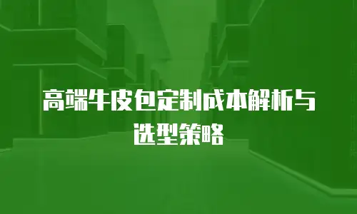 高端牛皮包定制成本解析与选型策略