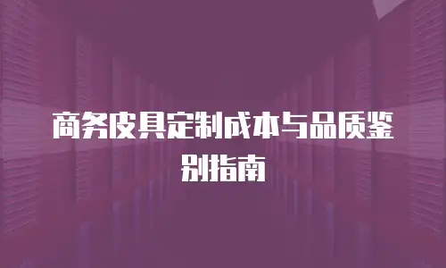 商务皮具定制成本与品质鉴别指南