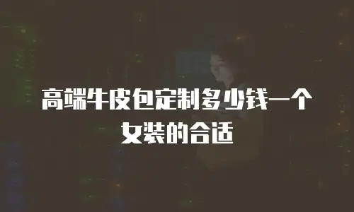 高端牛皮包定制多少钱一个女装的合适