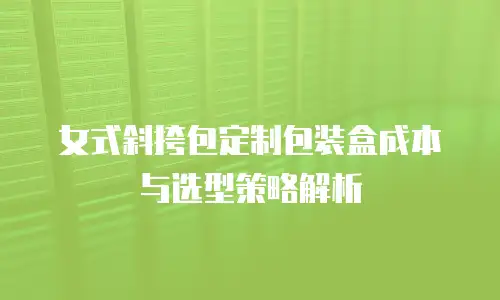 女式斜挎包定制包装盒成本与选型策略解析