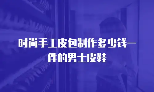 时尚手工皮包制作多少钱一件的男士皮鞋